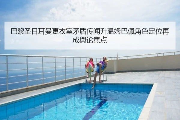 巴黎圣日耳曼更衣室矛盾传闻升温姆巴佩角色定位再成舆论焦点