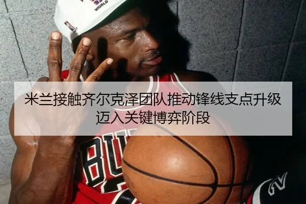 米兰接触齐尔克泽团队推动锋线支点升级迈入关键博弈阶段