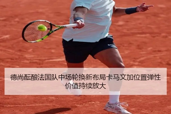 德尚酝酿法国队中场轮换新布局卡马文加位置弹性价值持续放大