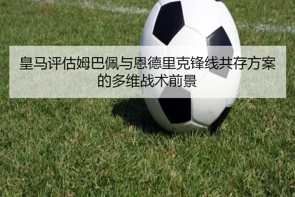 皇马评估姆巴佩与恩德里克锋线共存方案的多维战术前景