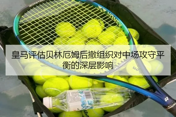 皇马评估贝林厄姆后撤组织对中场攻守平衡的深层影响