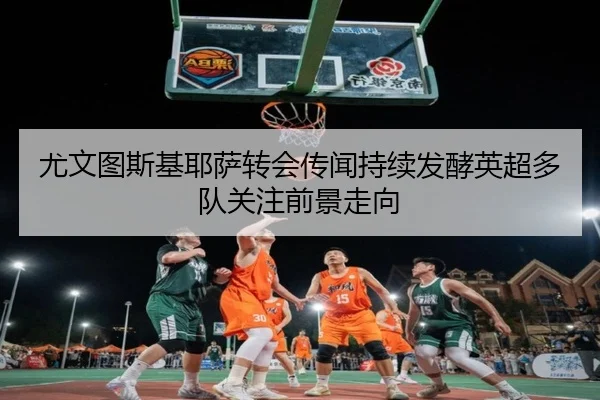 尤文图斯基耶萨转会传闻持续发酵英超多队关注前景走向