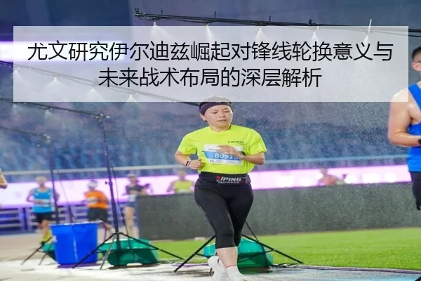 尤文研究伊尔迪兹崛起对锋线轮换意义与未来战术布局的深层解析