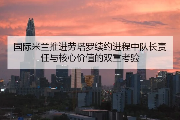 国际米兰推进劳塔罗续约进程中队长责任与核心价值的双重考验