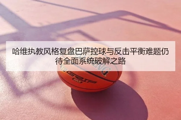 哈维执教风格复盘巴萨控球与反击平衡难题仍待全面系统破解之路